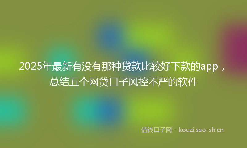 2025年最新有没有那种贷款比较好下款的app，总结五个网贷口子风控不严的软件