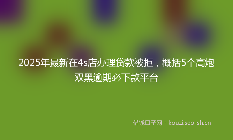 2025年最新在4s店办理贷款被拒，概括5个高炮双黑逾期必下款平台