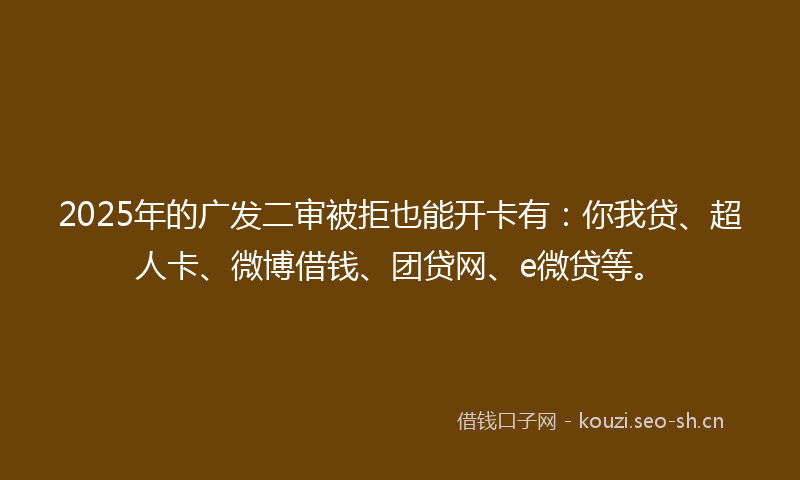 2025年的广发二审被拒也能开卡有：你我贷、超人卡、微博借钱、团贷网、e微贷等。