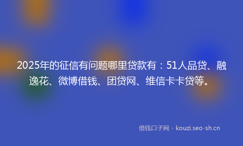 2025年的征信有问题哪里贷款有：51人品贷、融逸花、微博借钱、团贷网、维信卡卡贷等。
