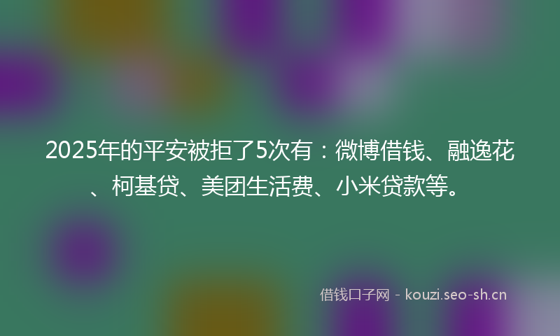 2025年的平安被拒了5次有：微博借钱、融逸花、柯基贷、美团生活费、小米贷款等。