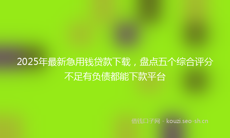 2025年最新急用钱贷款下载，盘点五个综合评分不足有负债都能下款平台