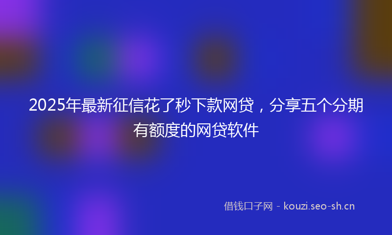2025年最新征信花了秒下款网贷，分享五个分期有额度的网贷软件