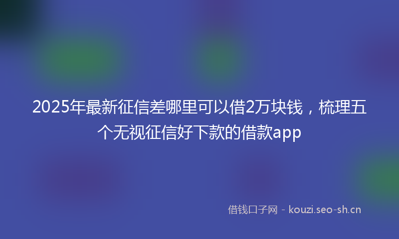 2025年最新征信差哪里可以借2万块钱，梳理五个无视征信好下款的借款app