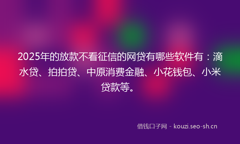 2025年的放款不看征信的网贷有哪些软件有：滴水贷、拍拍贷、中原消费金融、小花钱包、小米贷款等。