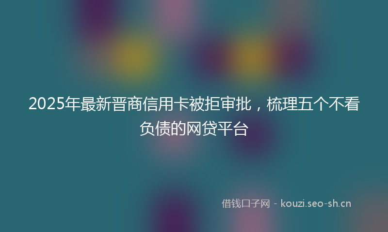 2025年最新晋商信用卡被拒审批，梳理五个不看负债的网贷平台