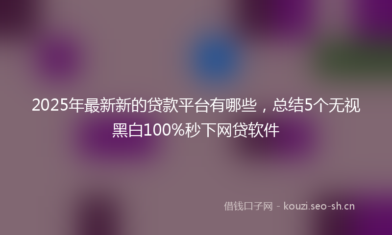 2025年最新新的贷款平台有哪些，总结5个无视黑白100%秒下网贷软件