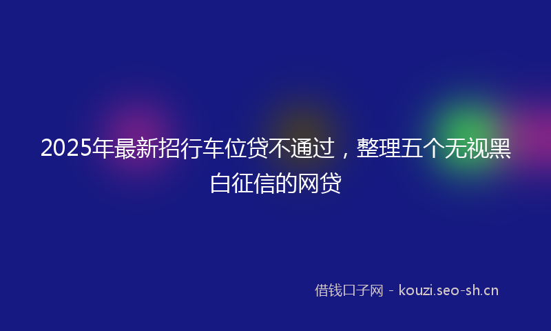2025年最新招行车位贷不通过，整理五个无视黑白征信的网贷