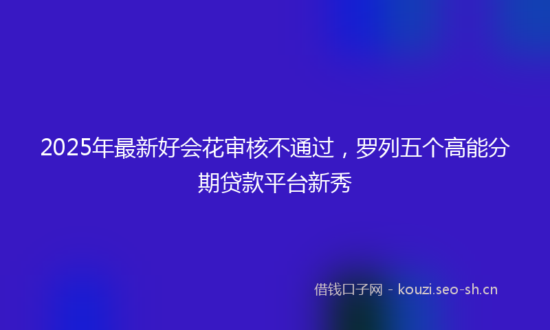 2025年最新好会花审核不通过，罗列五个高能分期贷款平台新秀