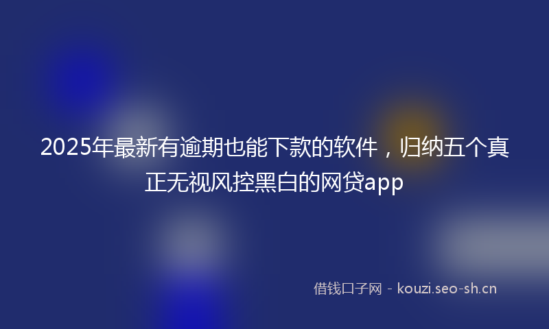 2025年最新有逾期也能下款的软件，归纳五个真正无视风控黑白的网贷app