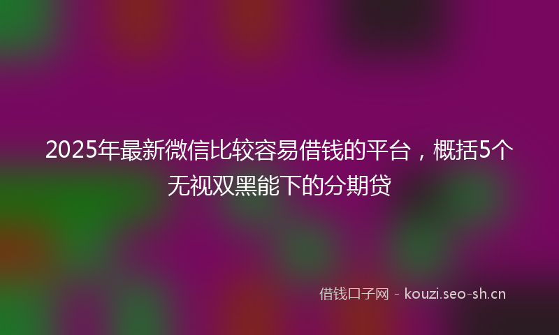 2025年最新微信比较容易借钱的平台，概括5个无视双黑能下的分期贷