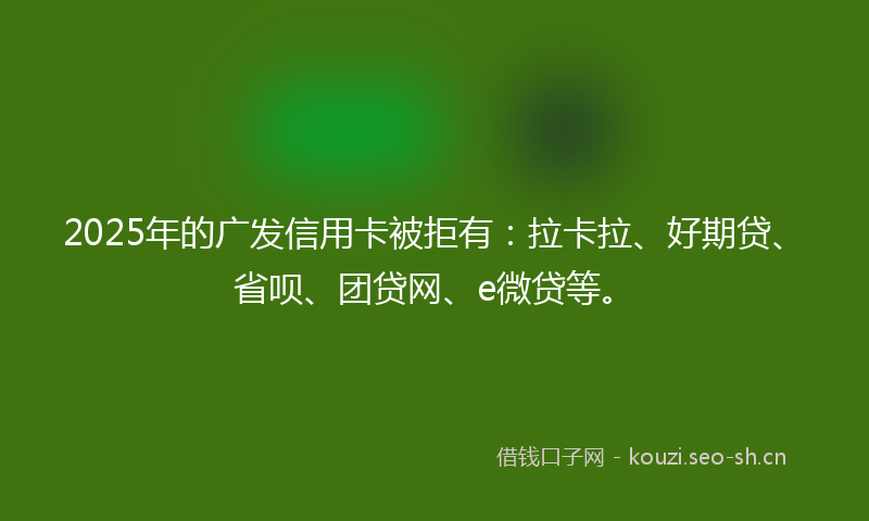 2025年的广发信用卡被拒有：拉卡拉、好期贷、省呗、团贷网、e微贷等。