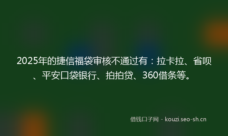 2025年的捷信福袋审核不通过有：拉卡拉、省呗、平安口袋银行、拍拍贷、360借条等。