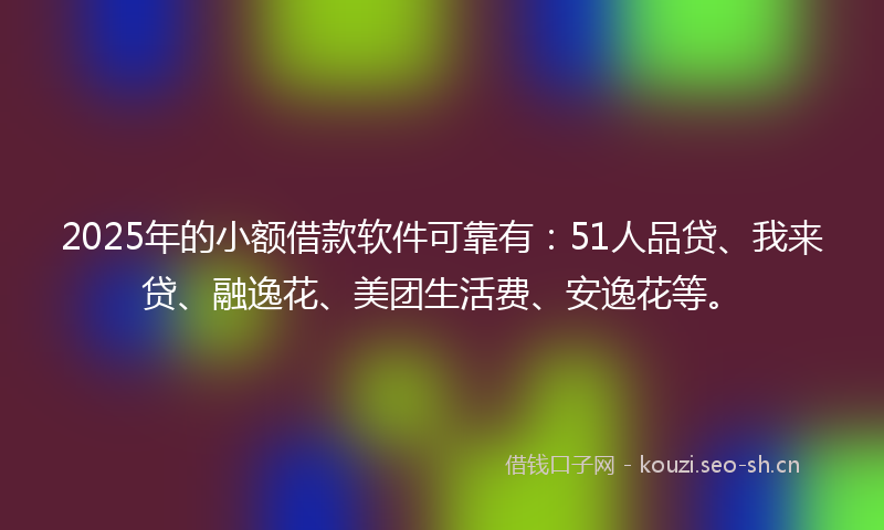 2025年的小额借款软件可靠有：51人品贷、我来贷、融逸花、美团生活费、安逸花等。
