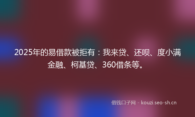 2025年的易借款被拒有：我来贷、还呗、度小满金融、柯基贷、360借条等。