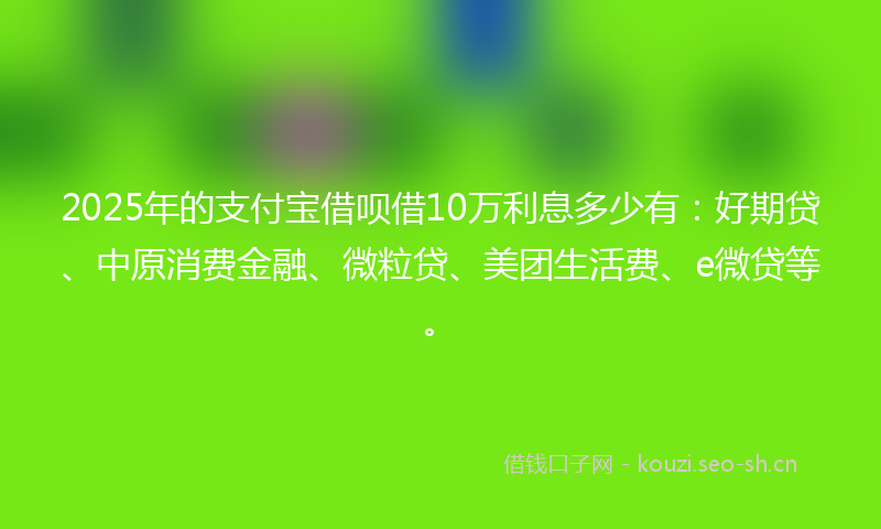2025年的支付宝借呗借10万利息多少有：好期贷、中原消费金融、微粒贷、美团生活费、e微贷等。