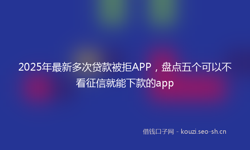 2025年最新多次贷款被拒APP，盘点五个可以不看征信就能下款的app