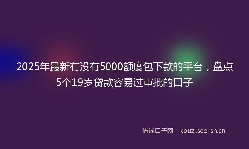 2025年最新有没有5000额度包下款的平台，盘点5个19岁贷款容易过审批的口子