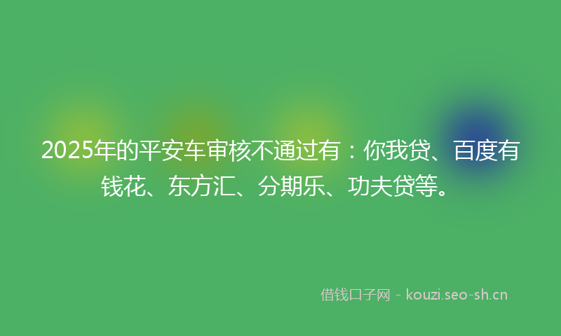 2025年的平安车审核不通过有：你我贷、百度有钱花、东方汇、分期乐、功夫贷等。