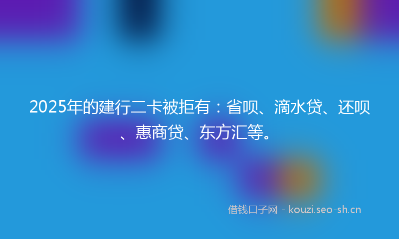 2025年的建行二卡被拒有：省呗、滴水贷、还呗、惠商贷、东方汇等。