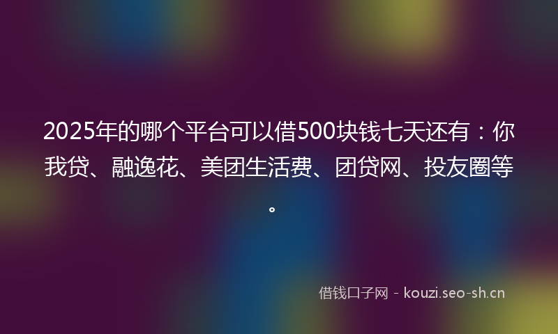 2025年的哪个平台可以借500块钱七天还有：你我贷、融逸花、美团生活费、团贷网、投友圈等。