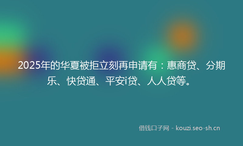 2025年的华夏被拒立刻再申请有：惠商贷、分期乐、快贷通、平安i贷、人人贷等。