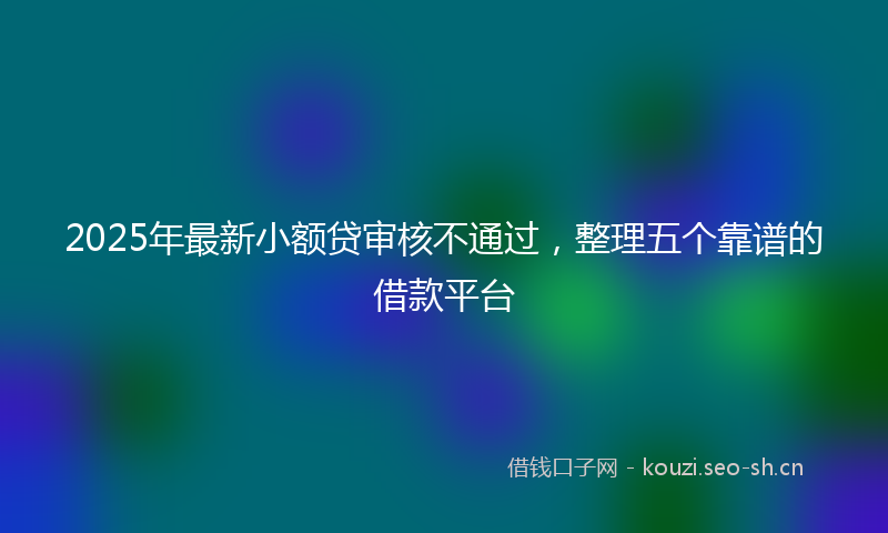 2025年最新小额贷审核不通过，整理五个靠谱的借款平台
