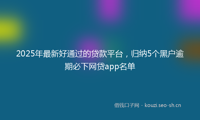 2025年最新好通过的贷款平台，归纳5个黑户逾期必下网贷app名单