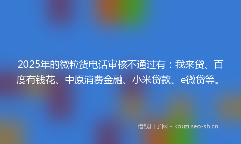 2025年的微粒货电话审核不通过有：我来贷、百度有钱花、中原消费金融、小米贷款、e微贷等。