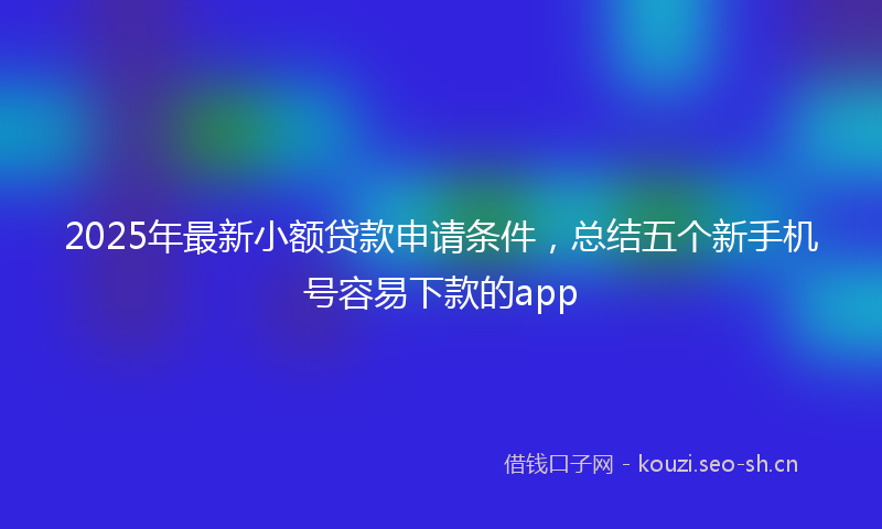 2025年最新小额贷款申请条件，总结五个新手机号容易下款的app