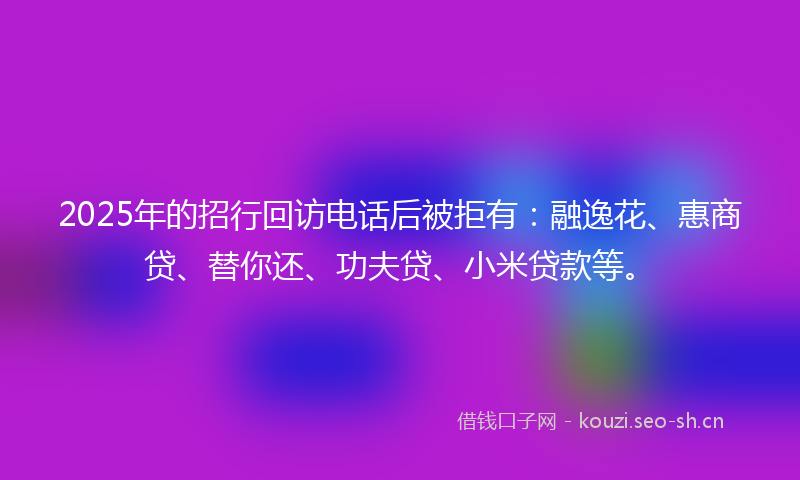 2025年的招行回访电话后被拒有：融逸花、惠商贷、替你还、功夫贷、小米贷款等。