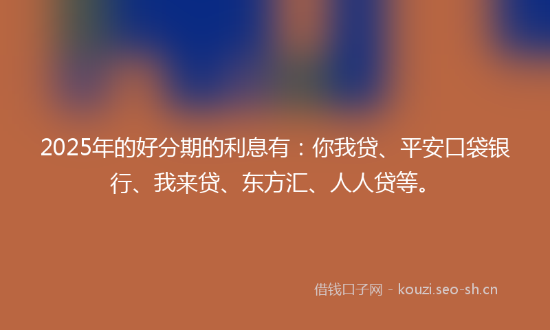 2025年的好分期的利息有：你我贷、平安口袋银行、我来贷、东方汇、人人贷等。