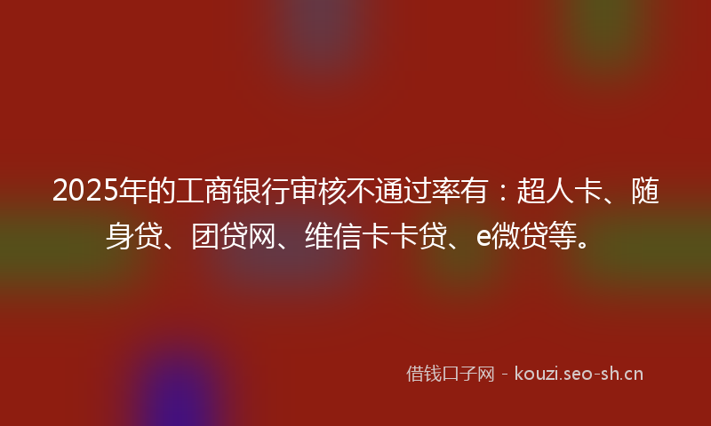 2025年的工商银行审核不通过率有：超人卡、随身贷、团贷网、维信卡卡贷、e微贷等。