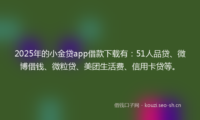 2025年的小金贷app借款下载有：51人品贷、微博借钱、微粒贷、美团生活费、信用卡贷等。