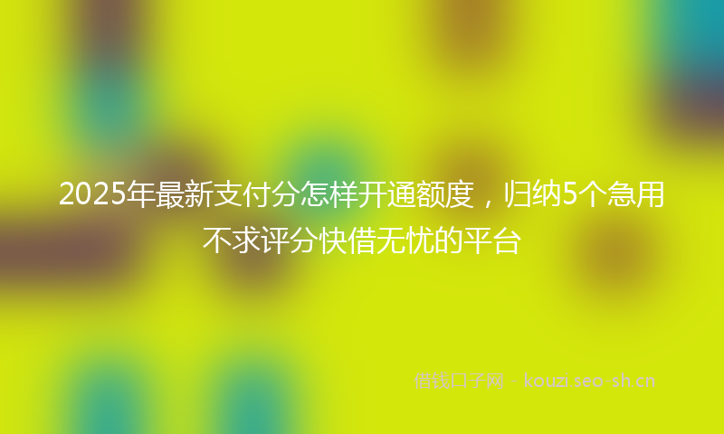 2025年最新支付分怎样开通额度，归纳5个急用不求评分快借无忧的平台