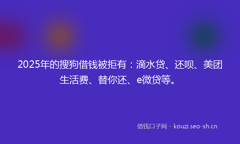 2025年的搜狗借钱被拒有：滴水贷、还呗、美团生活费、替你还、e微贷等。