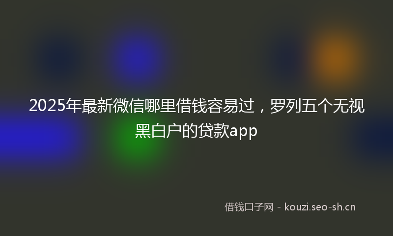 2025年最新微信哪里借钱容易过，罗列五个无视黑白户的贷款app