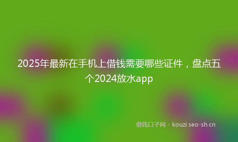 2025年最新在手机上借钱需要哪些证件，盘点五个2024放水app