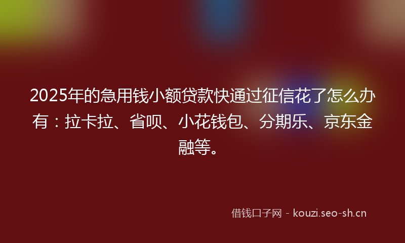 2025年的急用钱小额贷款快通过征信花了怎么办有：拉卡拉、省呗、小花钱包、分期乐、京东金融等。