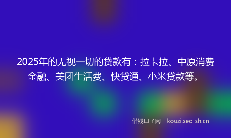 2025年的无视一切的贷款有：拉卡拉、中原消费金融、美团生活费、快贷通、小米贷款等。