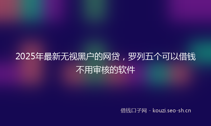 2025年最新无视黑户的网贷，罗列五个可以借钱不用审核的软件