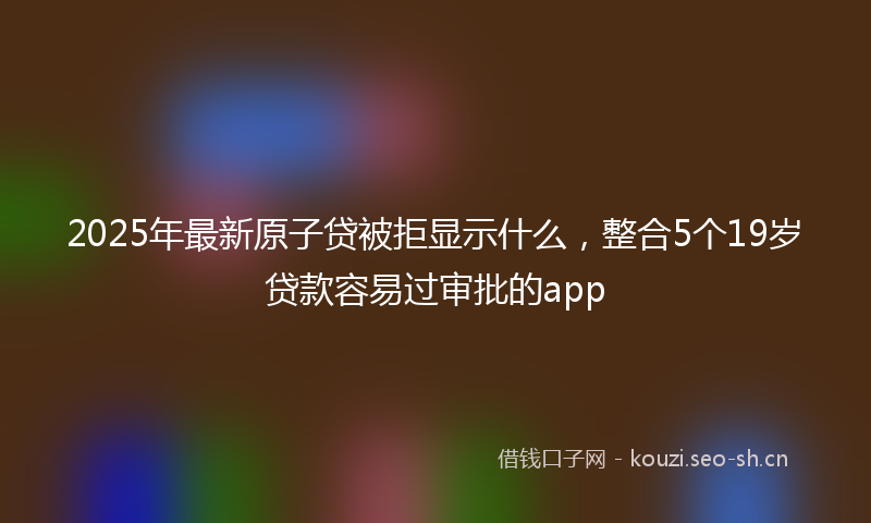 2025年最新原子贷被拒显示什么，整合5个19岁贷款容易过审批的app