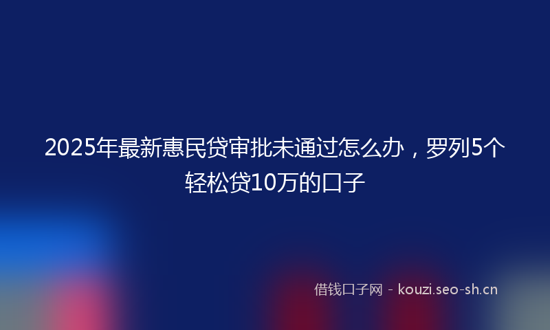 2025年最新惠民贷审批未通过怎么办，罗列5个轻松贷10万的口子