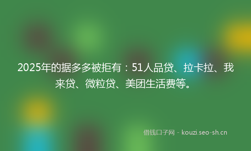 2025年的据多多被拒有：51人品贷、拉卡拉、我来贷、微粒贷、美团生活费等。