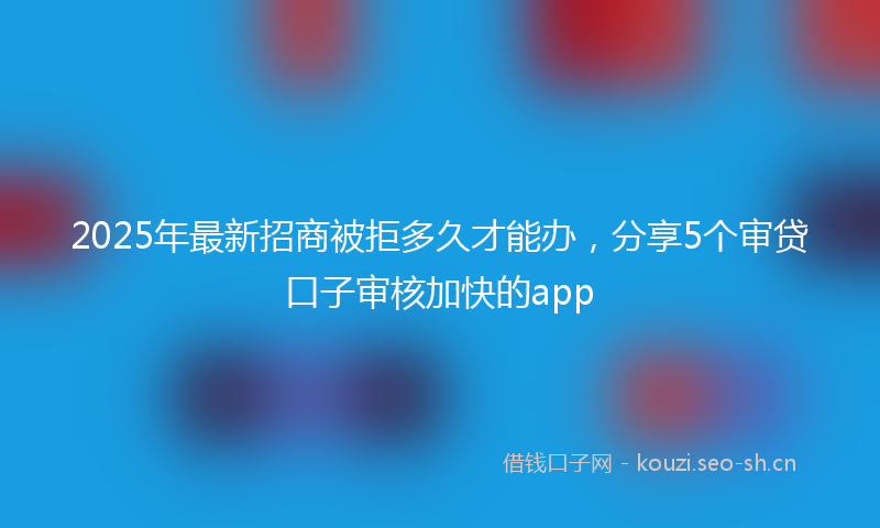 2025年最新招商被拒多久才能办，分享5个审贷口子审核加快的app