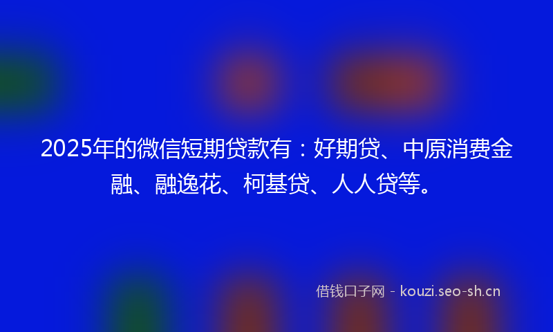 2025年的微信短期贷款有：好期贷、中原消费金融、融逸花、柯基贷、人人贷等。