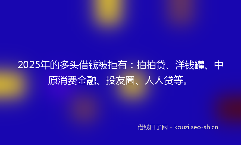 2025年的多头借钱被拒有：拍拍贷、洋钱罐、中原消费金融、投友圈、人人贷等。