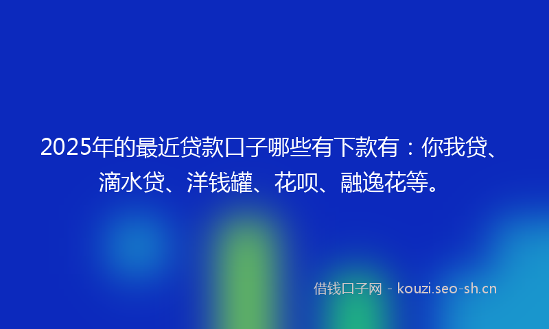 2025年的最近贷款口子哪些有下款有：你我贷、滴水贷、洋钱罐、花呗、融逸花等。