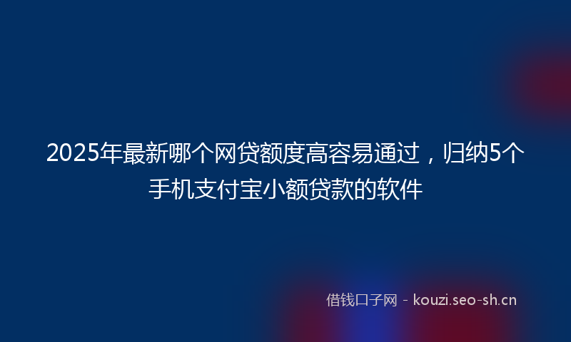2025年最新哪个网贷额度高容易通过，归纳5个手机支付宝小额贷款的软件