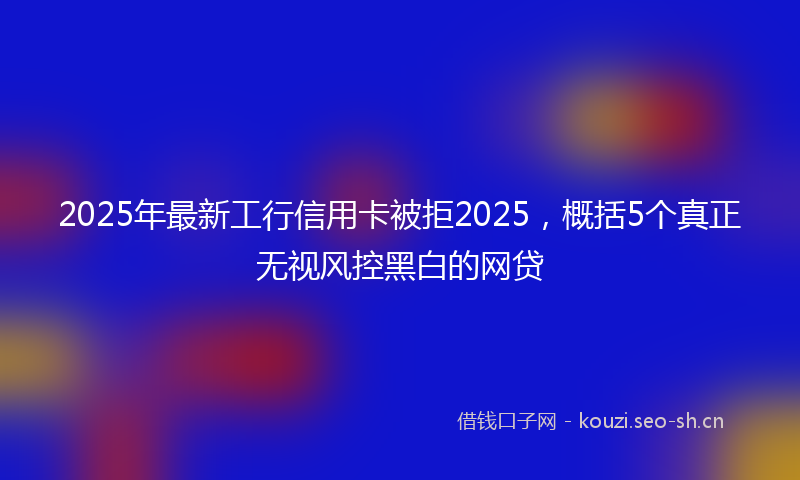 2025年最新工行信用卡被拒2025，概括5个真正无视风控黑白的网贷